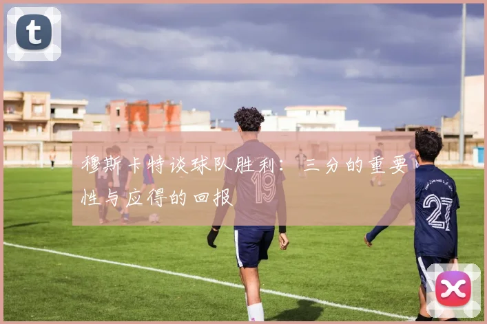 穆斯卡特谈球队胜利：三分的重要性与应得的回报