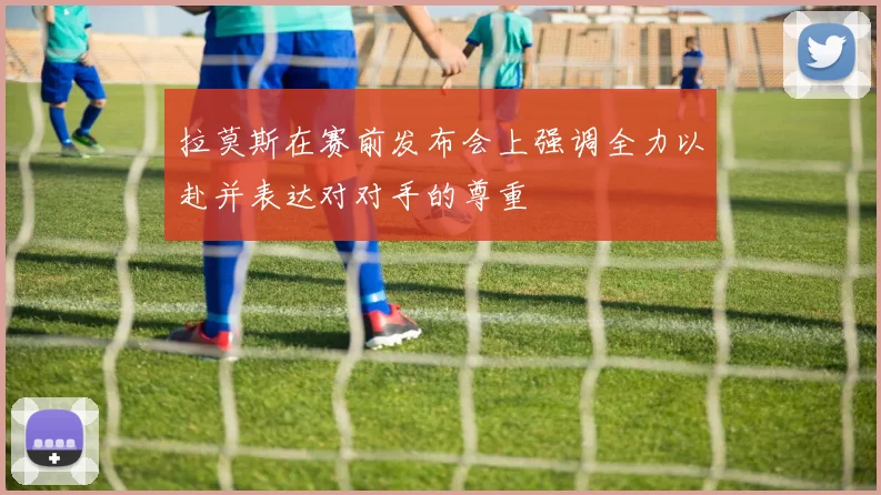拉莫斯在赛前发布会上强调全力以赴并表达对对手的尊重