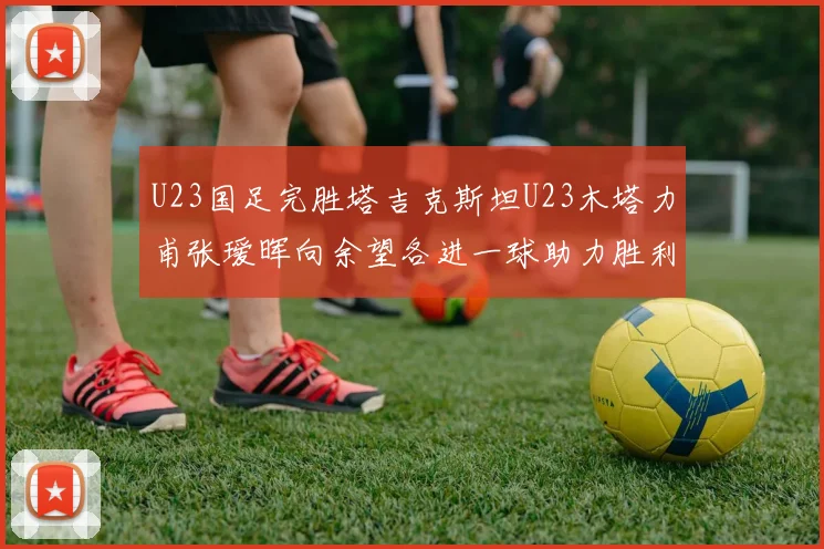 U23国足完胜塔吉克斯坦U23木塔力甫张瑷晖向余望各进一球助力胜利