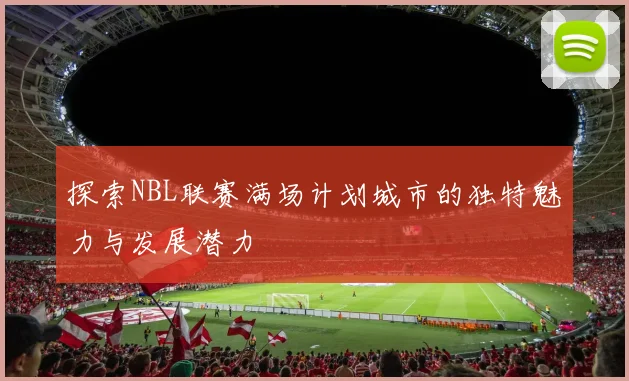 探索NBL联赛满场计划城市的独特魅力与发展潜力