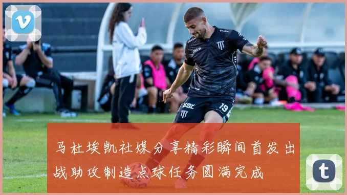 马杜埃凯社媒分享精彩瞬间首发出战助攻制造点球任务圆满完成