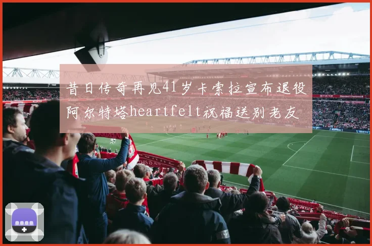 昔日传奇再见41岁卡索拉宣布退役阿尔特塔heartfelt祝福送别老友