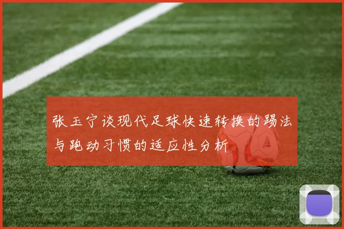 张玉宁谈现代足球快速转换的踢法与跑动习惯的适应性分析
