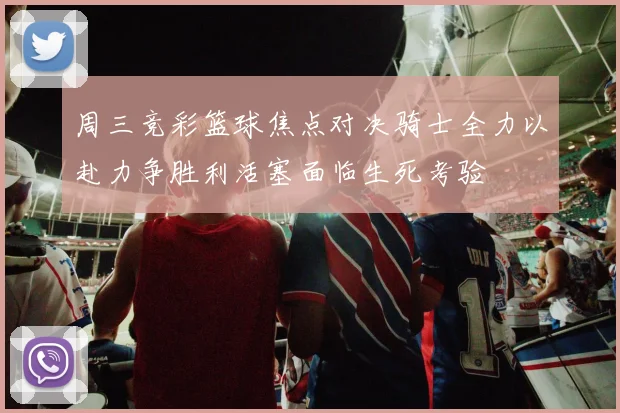 周三竞彩篮球焦点对决骑士全力以赴力争胜利活塞面临生死考验