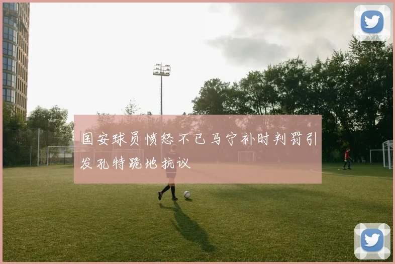 国安球员愤怒不已马宁补时判罚引发孔特跪地抗议