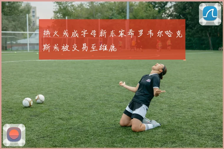 热火或成字母新东家希罗韦尔哈克斯或被交易至雄鹿