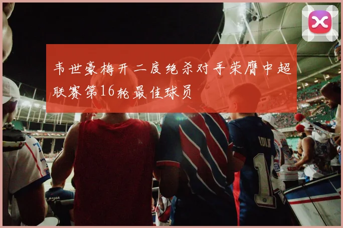 韦世豪梅开二度绝杀对手荣膺中超联赛第16轮最佳球员