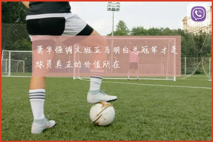 萧华强调文班亚马明白总冠军才是球员真正的价值所在