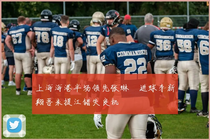 上海海港半场领先张琳芃进球李新翔吾米提江错失良机