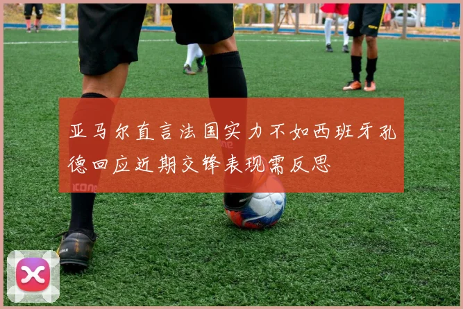 亚马尔直言法国实力不如西班牙孔德回应近期交锋表现需反思