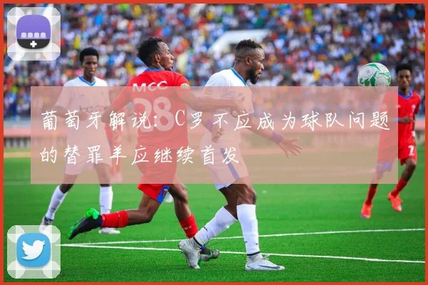 葡萄牙解说：C罗不应成为球队问题的替罪羊应继续首发