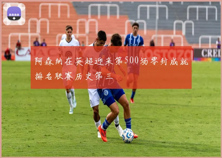 阿森纳在英超迎来第500场零封成就排名联赛历史第三