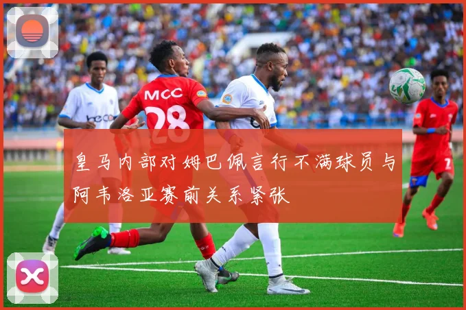 皇马内部对姆巴佩言行不满球员与阿韦洛亚赛前关系紧张