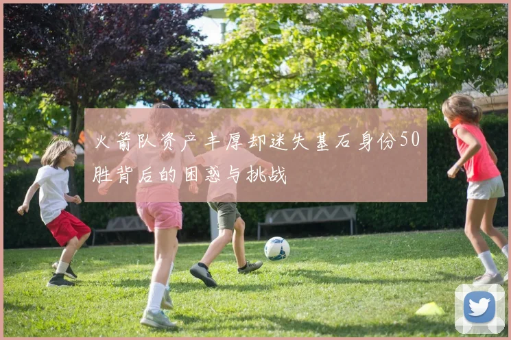 火箭队资产丰厚却迷失基石身份50胜背后的困惑与挑战
