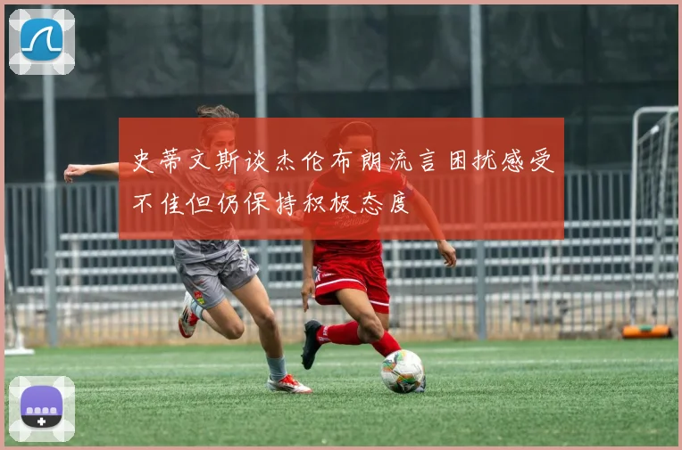 史蒂文斯谈杰伦布朗流言困扰感受不佳但仍保持积极态度