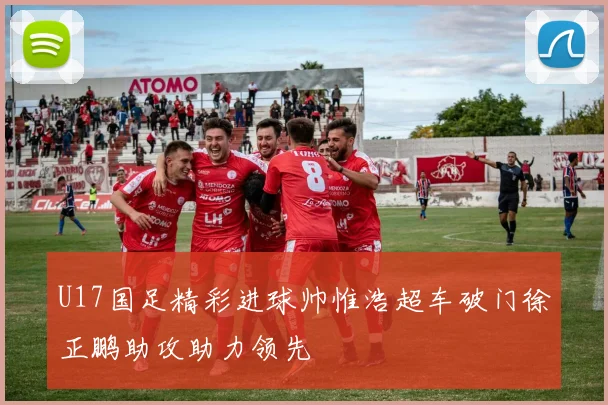 U17国足精彩进球帅惟浩超车破门徐正鹏助攻助力领先