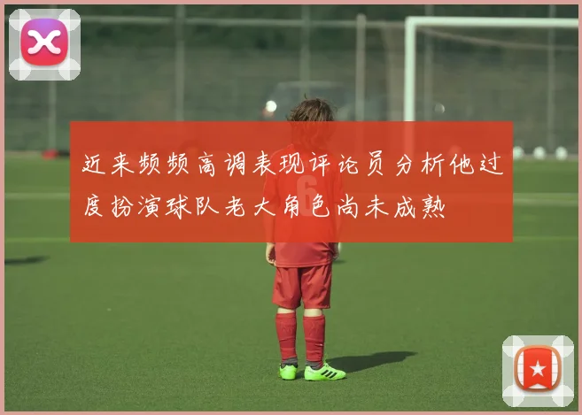 近来频频高调表现评论员分析他过度扮演球队老大角色尚未成熟