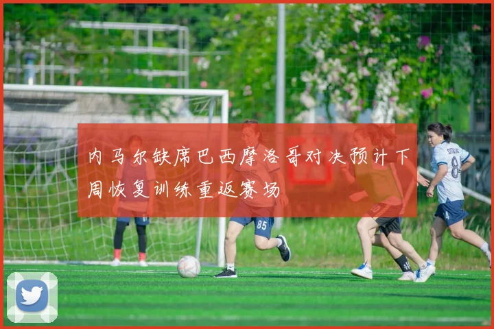内马尔缺席巴西摩洛哥对决预计下周恢复训练重返赛场