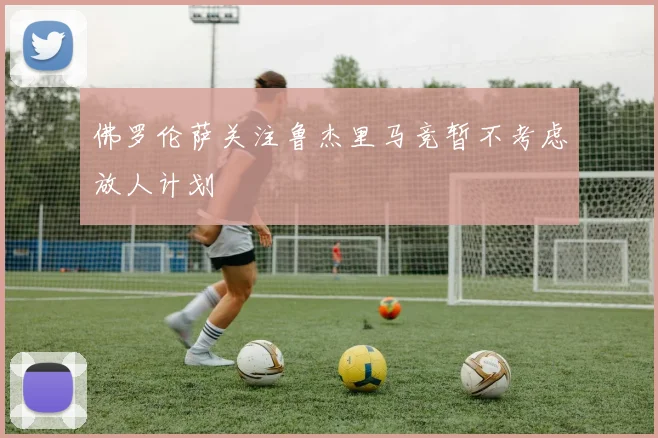 佛罗伦萨关注鲁杰里马竞暂不考虑放人计划